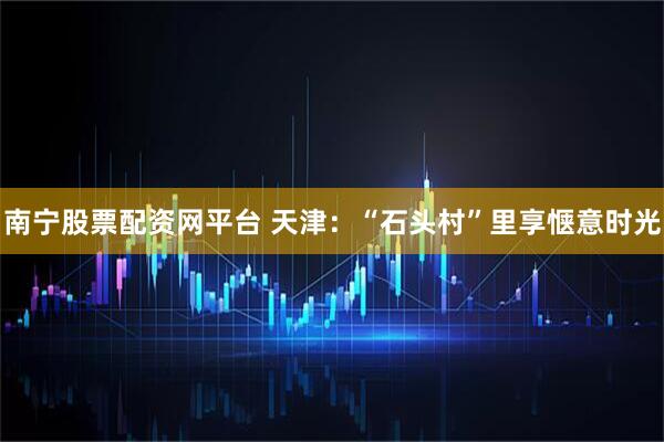 南宁股票配资网平台 天津：“石头村”里享惬意时光