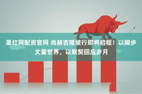 晟红网配资官网 尚赫吉隆坡行即将启程！以脚步丈量世界，以默契回应岁月